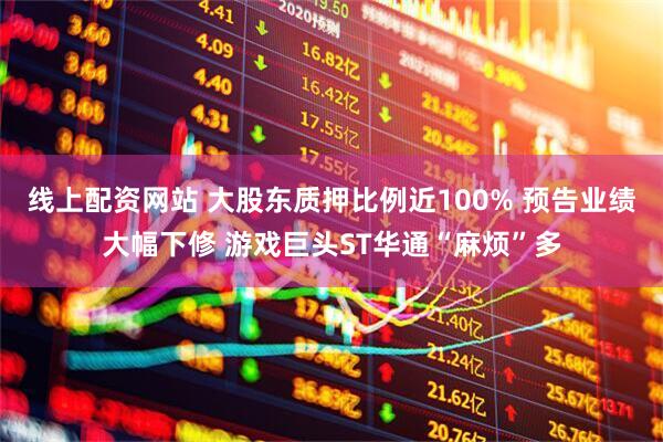 线上配资网站 大股东质押比例近100% 预告业绩大幅下修 游戏巨头ST华通“麻烦”多