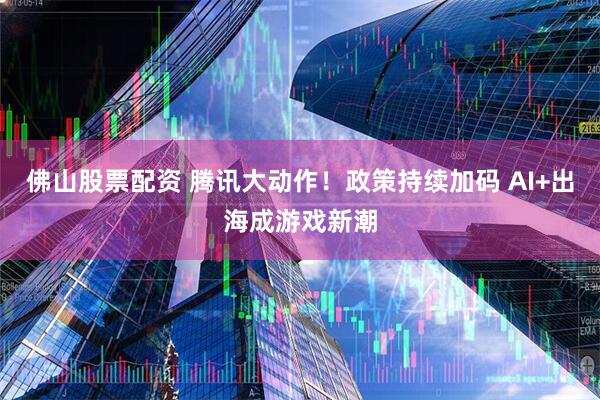 佛山股票配资 腾讯大动作！政策持续加码 AI+出海成游戏新潮