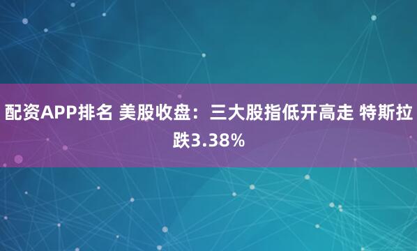 配资APP排名 美股收盘：三大股指低开高走 特斯拉跌3.38%