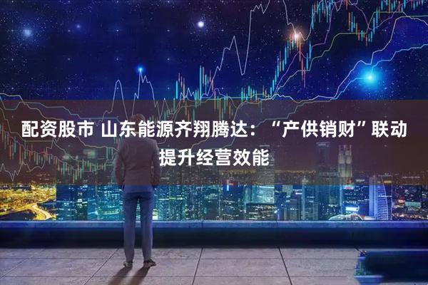 配资股市 山东能源齐翔腾达：“产供销财”联动提升经营效能