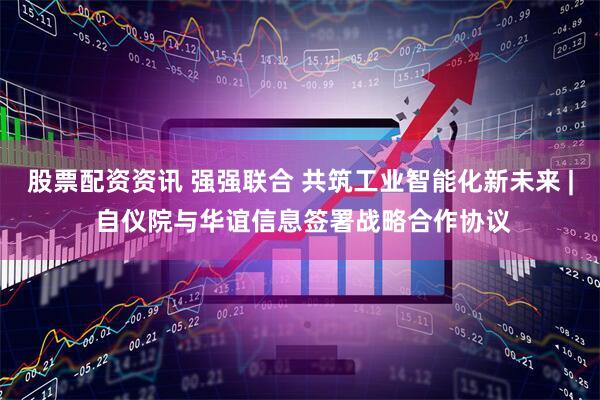 股票配资资讯 强强联合 共筑工业智能化新未来 | 自仪院与华谊信息签署战略合作协议