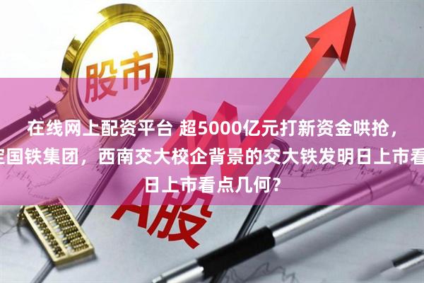 在线网上配资平台 超5000亿元打新资金哄抢，深度绑定国铁集团，西南交大校企背景的交大铁发明日上市看点几何？