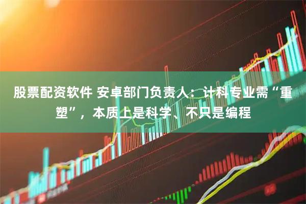 股票配资软件 安卓部门负责人：计科专业需“重塑”，本质上是科学、不只是编程
