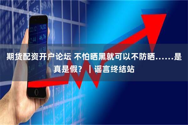期货配资开户论坛 不怕晒黑就可以不防晒……是真是假？｜谣言终结站