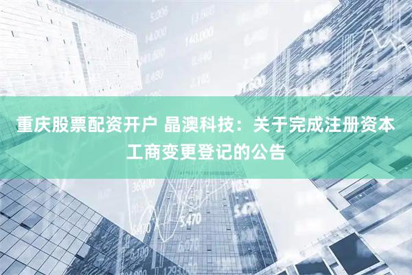 重庆股票配资开户 晶澳科技：关于完成注册资本工商变更登记的公告