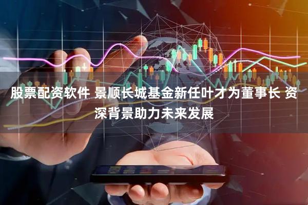 股票配资软件 景顺长城基金新任叶才为董事长 资深背景助力未来发展