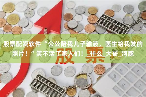 股票配资软件 “公公陪我儿子输液，医生给我发的照片！”笑不活了家人们！_什么_大哥_河豚