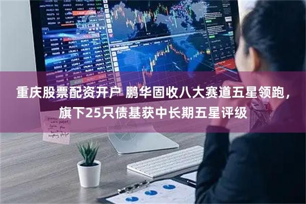 重庆股票配资开户 鹏华固收八大赛道五星领跑，旗下25只债基获中长期五星评级