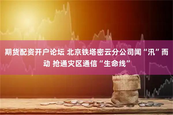 期货配资开户论坛 北京铁塔密云分公司闻“汛”而动 抢通灾区通信“生命线”