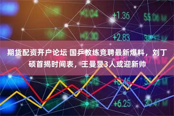 期货配资开户论坛 国乒教练竞聘最新爆料，刘丁硕首揭时间表，王曼昱3人或迎新帅