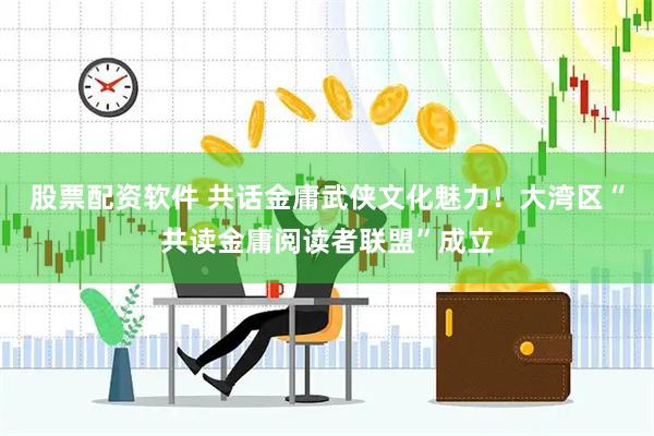 股票配资软件 共话金庸武侠文化魅力！大湾区“共读金庸阅读者联盟”成立