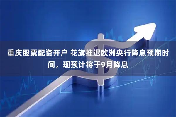 重庆股票配资开户 花旗推迟欧洲央行降息预期时间，现预计将于9月降息