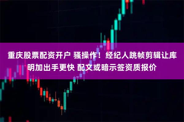 重庆股票配资开户 骚操作！经纪人跳帧剪辑让库明加出手更快 配文或暗示签资质报价