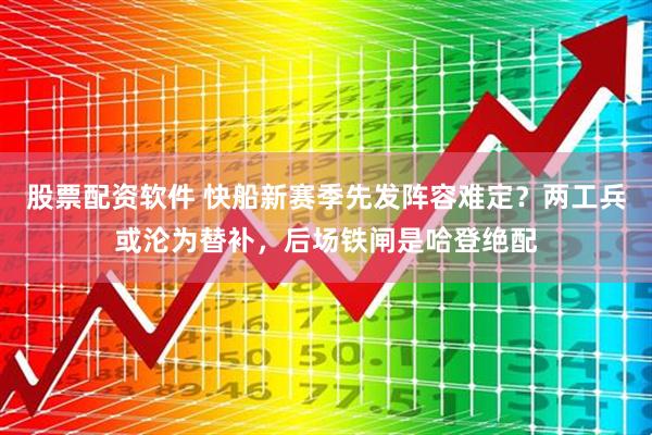 股票配资软件 快船新赛季先发阵容难定？两工兵或沦为替补，后场铁闸是哈登绝配