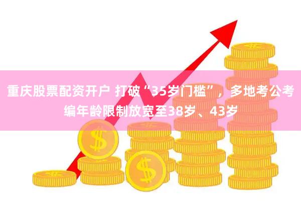 重庆股票配资开户 打破“35岁门槛”，多地考公考编年龄限制放宽至38岁、43岁