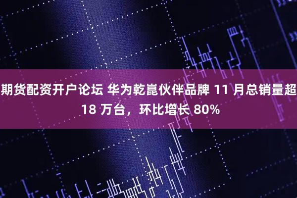 期货配资开户论坛 华为乾崑伙伴品牌 11 月总销量超 18 万台，环比增长 80%