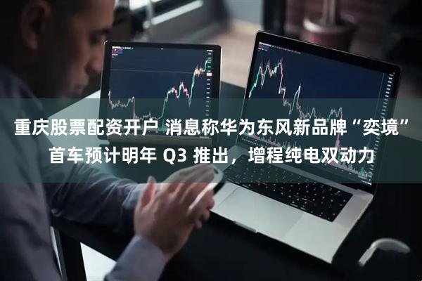 重庆股票配资开户 消息称华为东风新品牌“奕境”首车预计明年 Q3 推出，增程纯电双动力