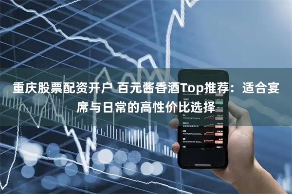重庆股票配资开户 百元酱香酒Top推荐：适合宴席与日常的高性价比选择