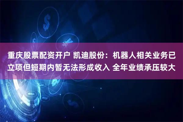 重庆股票配资开户 凯迪股份：机器人相关业务已立项但短期内暂无法形成收入 全年业绩承压较大