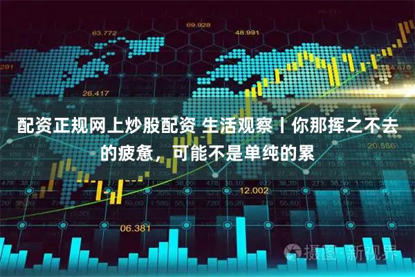 配资正规网上炒股配资 生活观察丨你那挥之不去的疲惫，可能不是单纯的累