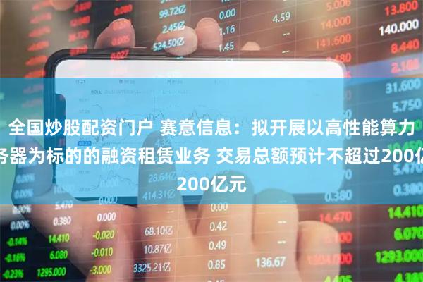 全国炒股配资门户 赛意信息：拟开展以高性能算力服务器为标的的融资租赁业务 交易总额预计不超过200亿元